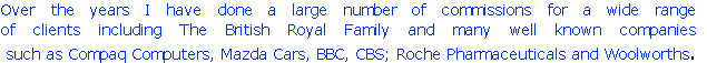 Over the years I have done a large number of commissions for a wide range 
of clients including The British Royal Family and many well known companies
 such as Compaq Computers, Mazda Cars, BBC, CBS; Roche Pharmaceuticals and Woolworths.