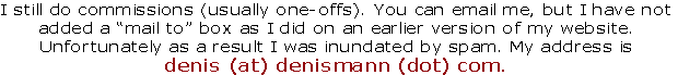 I still do commissions (usually one-offs). You can email me, but I have not
added a “mail to” box as I did on an earlier version of my website.
Unfortunately as a result I was inundated by spam. My address is
denis (at) denismann (dot) com.